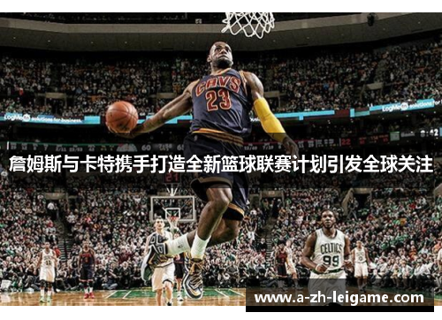 詹姆斯与卡特携手打造全新篮球联赛计划引发全球关注