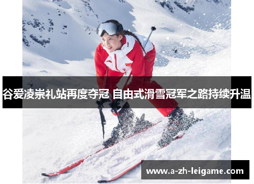 谷爱凌崇礼站再度夺冠 自由式滑雪冠军之路持续升温