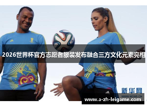 2026世界杯官方志愿者服装发布融合三方文化元素亮相