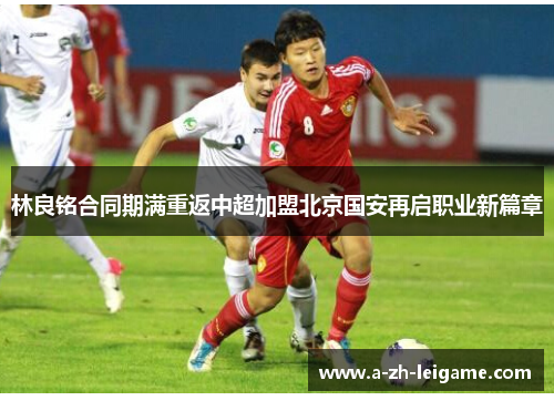 林良铭合同期满重返中超加盟北京国安再启职业新篇章