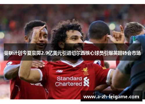 曼联计划今夏豪掷2.9亿美元引进切尔西核心球员引爆英超转会市场