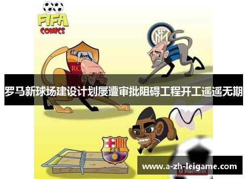 罗马新球场建设计划屡遭审批阻碍工程开工遥遥无期